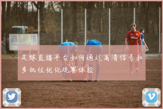 足球直播平台如何通过高清信号和多机位优化观赛体验