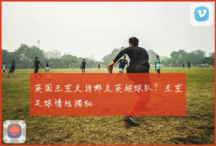 英国王室支持哪支英超球队？王室足球情结揭秘