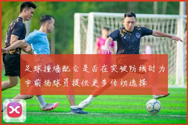足球撞墙配合是否在突破防线时为中前场球员提供更多传切选择